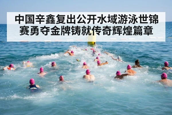 中国辛鑫复出公开水域游泳世锦赛勇夺金牌铸就传奇辉煌篇章