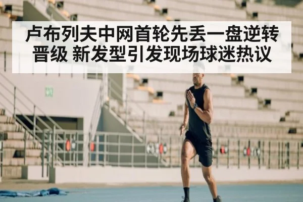 卢布列夫中网首轮先丢一盘逆转晋级 新发型引发现场球迷热议
